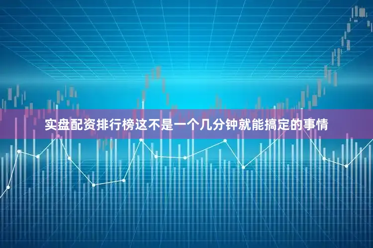 实盘配资排行榜这不是一个几分钟就能搞定的事情