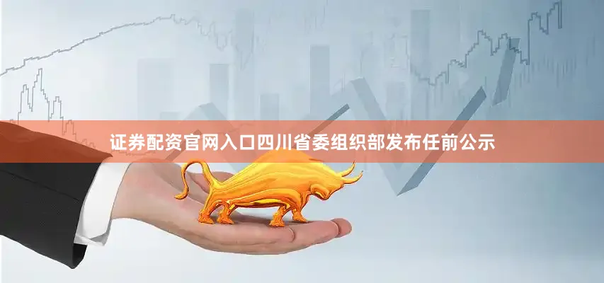 证券配资官网入口四川省委组织部发布任前公示
