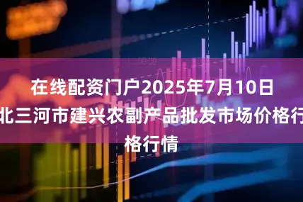 在线配资门户2025年7月10日河北三河市建兴农副产品批发市场价格行情