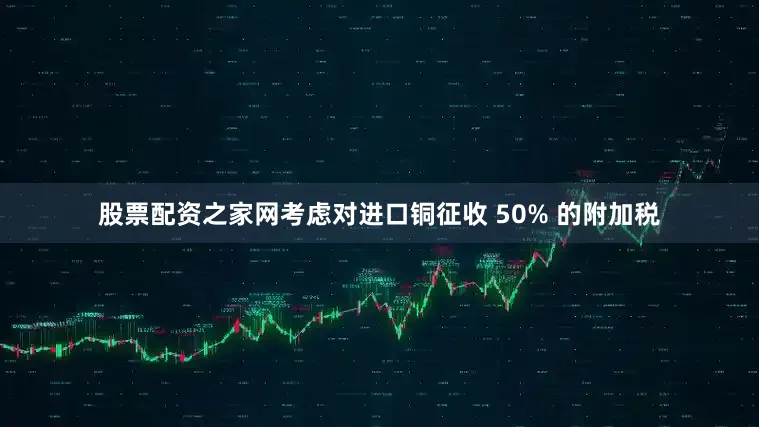 股票配资之家网考虑对进口铜征收 50% 的附加税