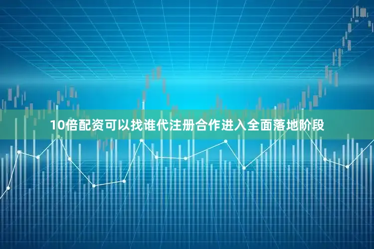 10倍配资可以找谁代注册合作进入全面落地阶段