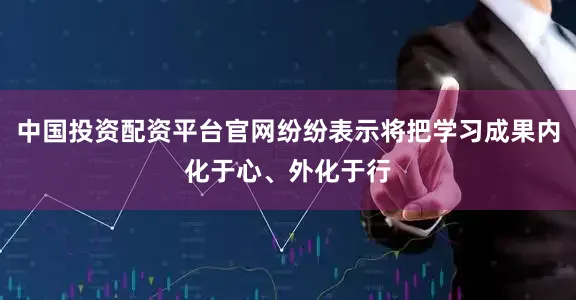 中国投资配资平台官网纷纷表示将把学习成果内化于心、外化于行