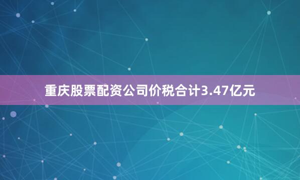 重庆股票配资公司价税合计3.47亿元