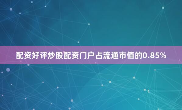 配资好评炒股配资门户占流通市值的0.85%